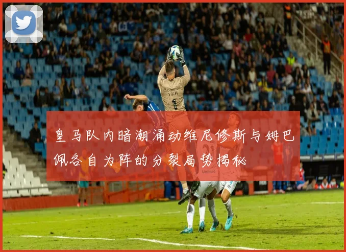 皇马队内暗潮涌动维尼修斯与姆巴佩各自为阵的分裂局势揭秘
