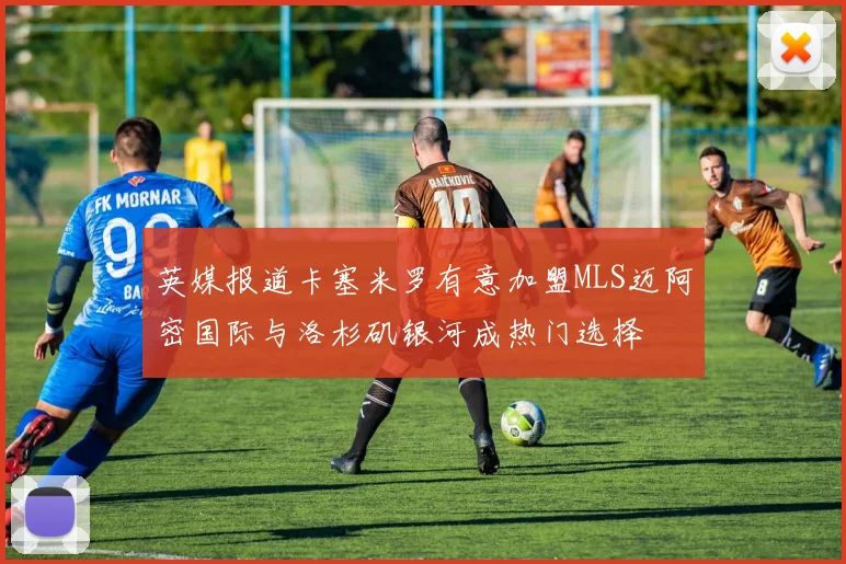 英媒报道卡塞米罗有意加盟MLS迈阿密国际与洛杉矶银河成热门选择