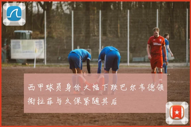 西甲球员身价大幅下跌巴尔韦德领衔拉菲与久保紧随其后