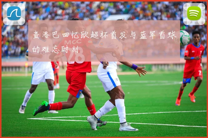 查洛巴回忆欧超杯首发与蓝军首球的难忘时刻