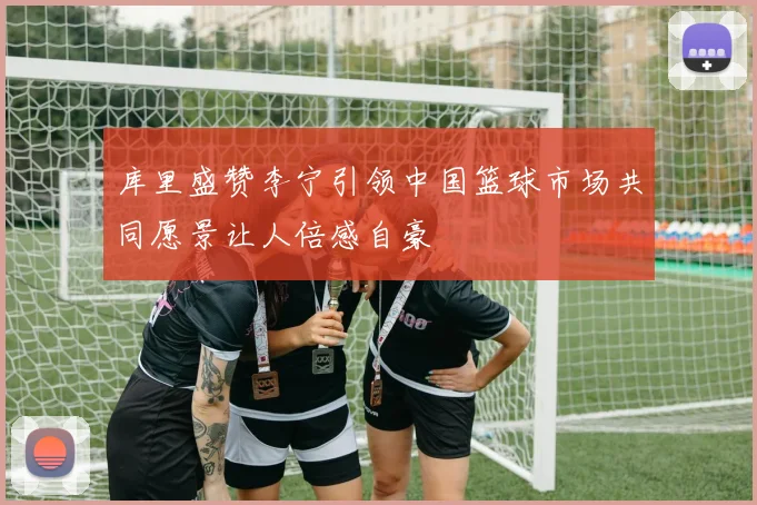 库里盛赞李宁引领中国篮球市场共同愿景让人倍感自豪