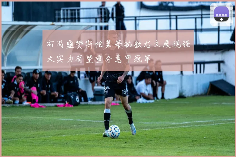 布冯盛赞斯帕莱蒂执教尤文展现强大实力有望重夺意甲冠军