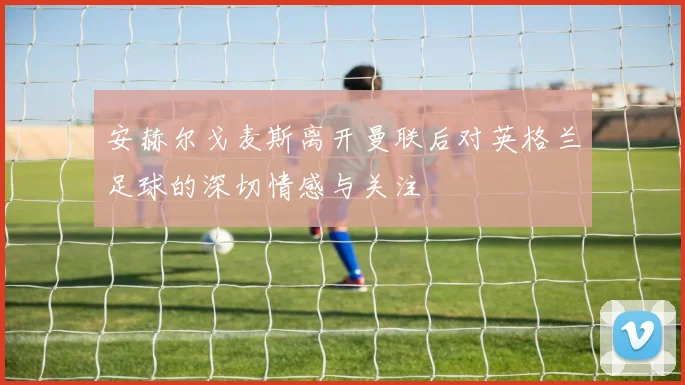 安赫尔戈麦斯离开曼联后对英格兰足球的深切情感与关注