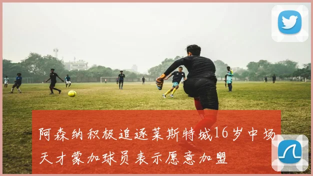 阿森纳积极追逐莱斯特城16岁中场天才蒙加球员表示愿意加盟