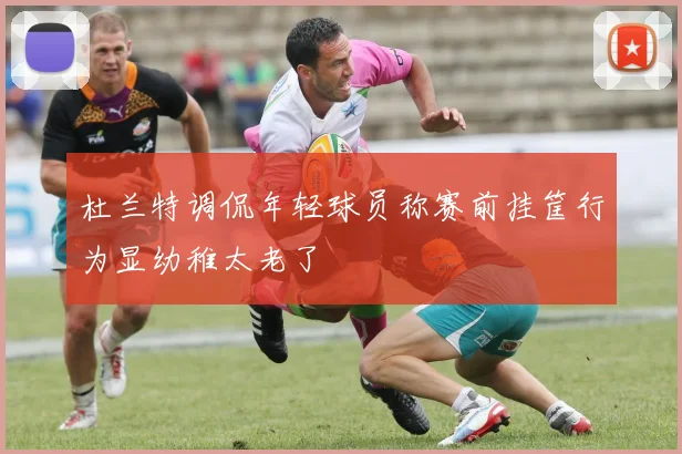 杜兰特调侃年轻球员称赛前挂筐行为显幼稚太老了