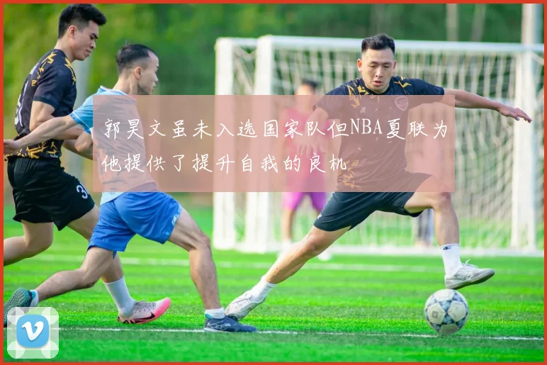 郭昊文虽未入选国家队但NBA夏联为他提供了提升自我的良机