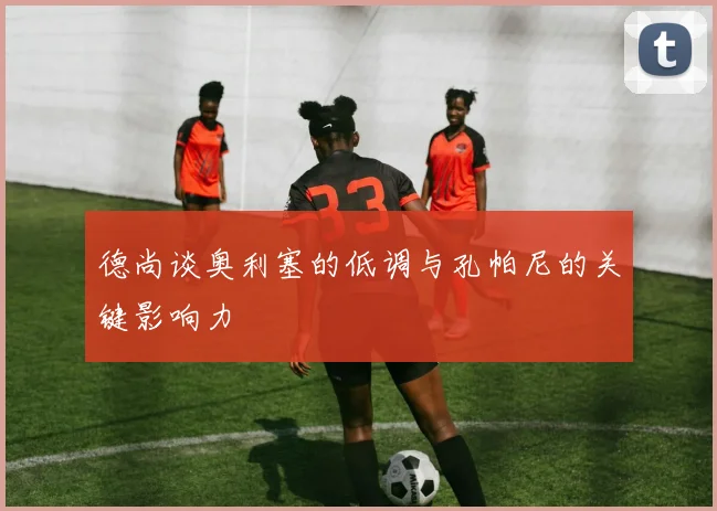 德尚谈奥利塞的低调与孔帕尼的关键影响力