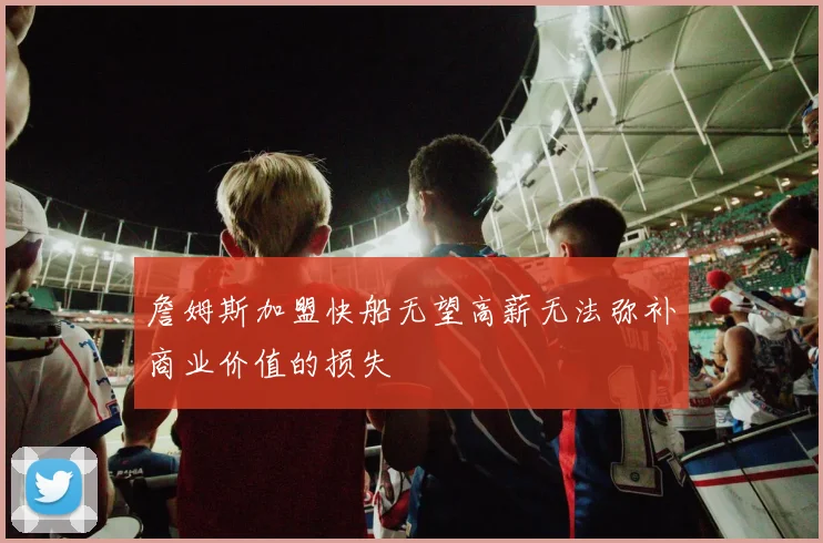 詹姆斯加盟快船无望高薪无法弥补商业价值的损失