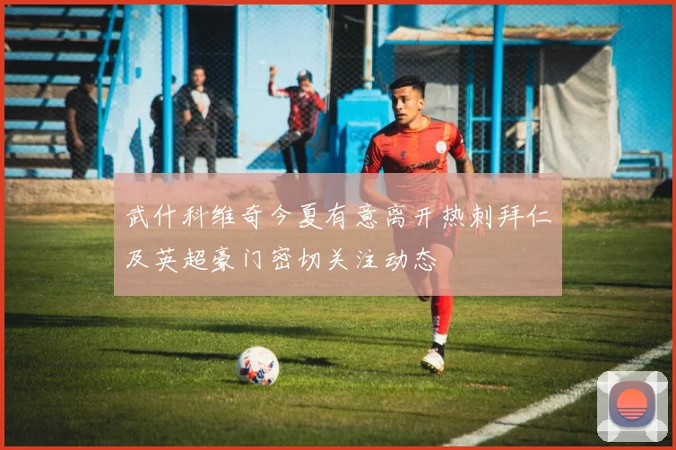 武什科维奇今夏有意离开热刺拜仁及英超豪门密切关注动态