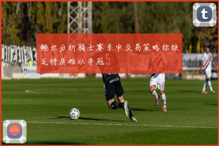 鲍尔分析骑士赛季中交易策略称缺乏特质难以夺冠