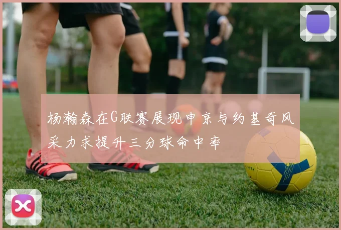杨瀚森在G联赛展现申京与约基奇风采力求提升三分球命中率