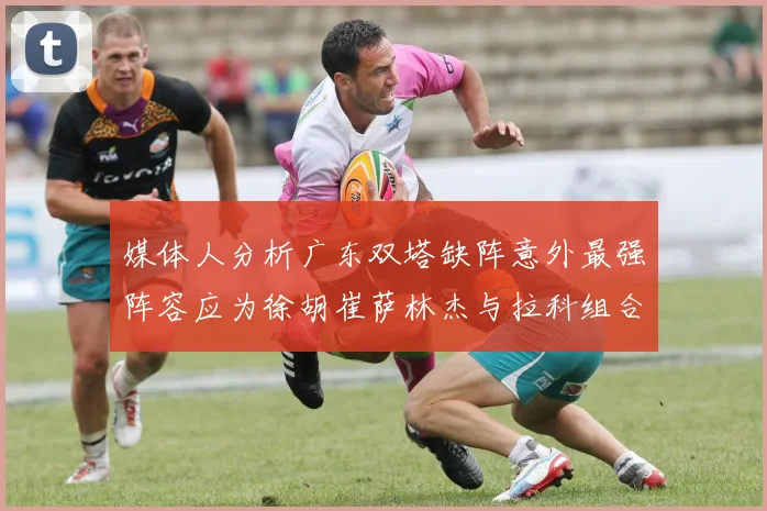 媒体人分析广东双塔缺阵意外最强阵容应为徐胡崔萨林杰与拉科组合