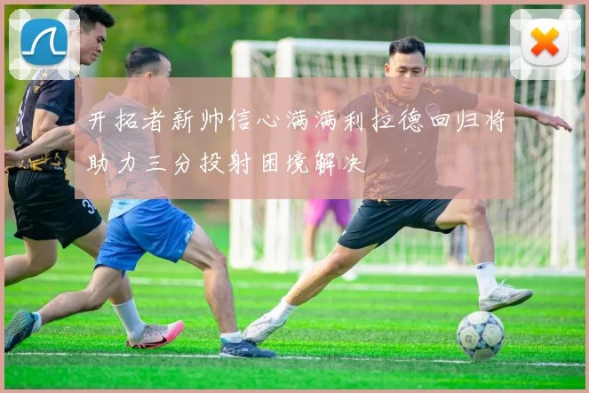 开拓者新帅信心满满利拉德回归将助力三分投射困境解决