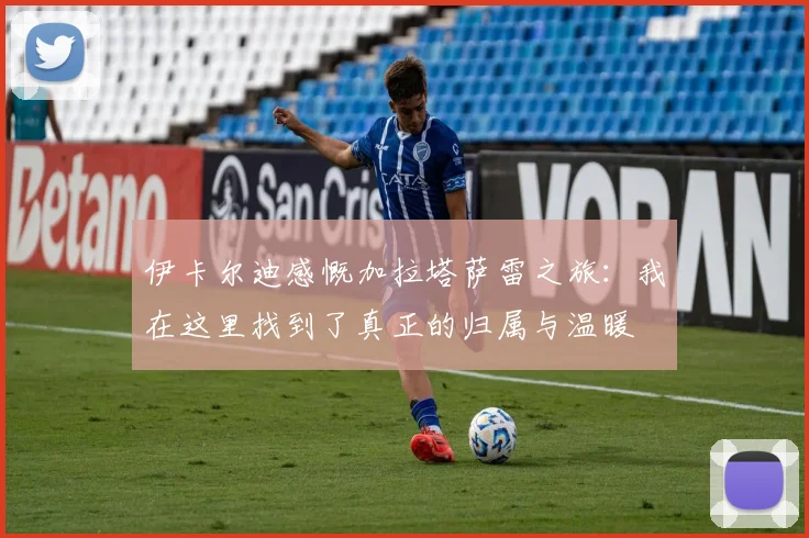 伊卡尔迪感慨加拉塔萨雷之旅：我在这里找到了真正的归属与温暖