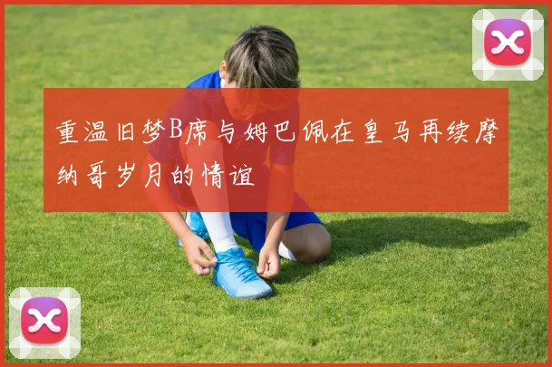 重温旧梦B席与姆巴佩在皇马再续摩纳哥岁月的情谊