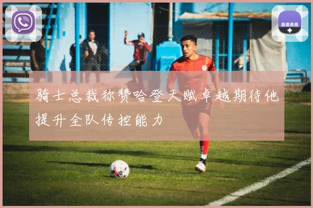 骑士总裁称赞哈登天赋卓越期待他提升全队传控能力