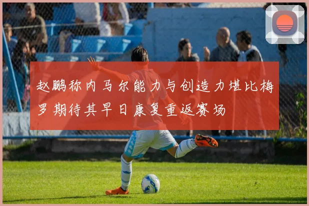 赵鹏称内马尔能力与创造力堪比梅罗期待其早日康复重返赛场
