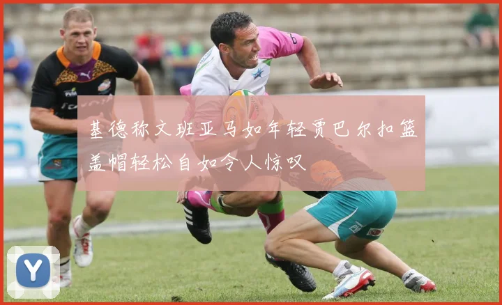 基德称文班亚马如年轻贾巴尔扣篮盖帽轻松自如令人惊叹