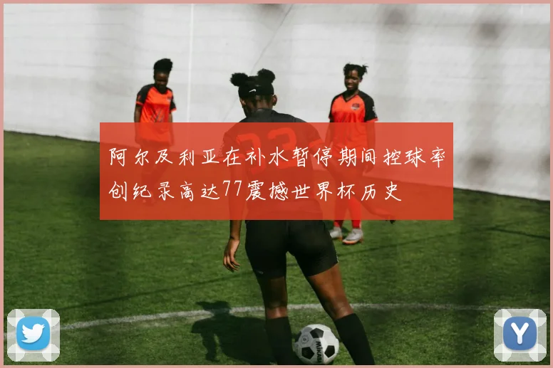 阿尔及利亚在补水暂停期间控球率创纪录高达77震撼世界杯历史